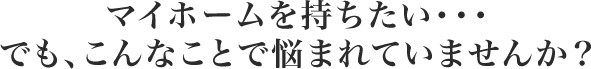 マイホームを持ちたい・・・でも、こんなことで悩まれていませんか？